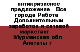 антикризисное предложение - Все города Работа » Дополнительный заработок и сетевой маркетинг   . Мурманская обл.,Апатиты г.